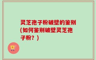 灵芝孢子粉破壁的鉴别(如何鉴别破壁灵芝孢子粉？)