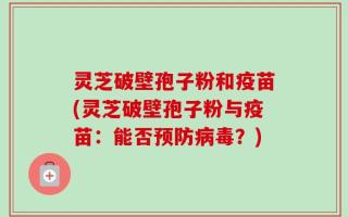 灵芝破壁孢子粉和疫苗(灵芝破壁孢子粉与疫苗：能否预防病毒？)