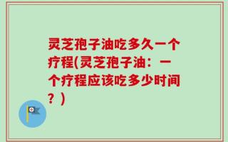灵芝孢子油吃多久一个疗程(灵芝孢子油：一个疗程应该吃多少时间？)