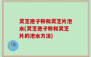 灵芝孢子粉和灵芝片泡水(灵芝孢子粉和灵芝片的泡水方法)