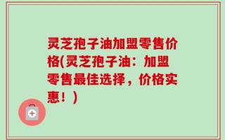 灵芝孢子油加盟零售价格(灵芝孢子油：加盟零售最佳选择，价格实惠！)