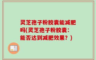 灵芝孢子粉胶囊能减肥吗(灵芝孢子粉胶囊：能否达到减肥效果？)