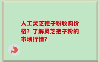 人工灵芝孢子粉收购价格？了解灵芝孢子粉的市场行情？