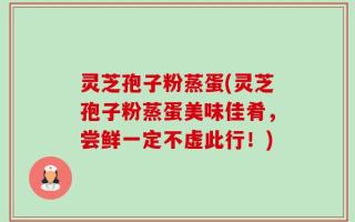 灵芝孢子粉蒸蛋(灵芝孢子粉蒸蛋美味佳肴，尝鲜一定不虚此行！)