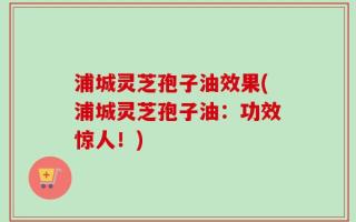 浦城灵芝孢子油效果(浦城灵芝孢子油：功效惊人！)