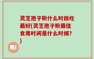 灵芝孢子粉什么时段吃最好(灵芝孢子粉最佳食用时间是什么时候？)