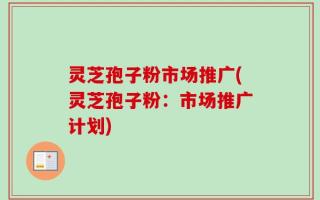 灵芝孢子粉市场推广(灵芝孢子粉：市场推广计划)