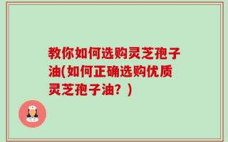 教你如何选购灵芝孢子油(如何正确选购优质灵芝孢子油？)