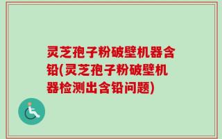灵芝孢子粉破壁机器含铅(灵芝孢子粉破壁机器检测出含铅问题)