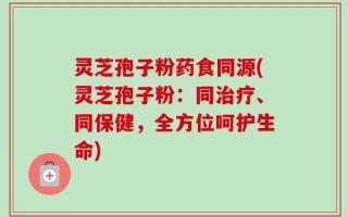 灵芝孢子粉药食同源(灵芝孢子粉：同治疗、同保健，全方位呵护生命)