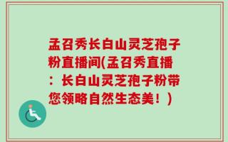 孟召秀长白山灵芝孢子粉直播间(孟召秀直播：长白山灵芝孢子粉带您领略自然生态美！)