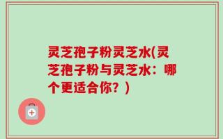 灵芝孢子粉灵芝水(灵芝孢子粉与灵芝水：哪个更适合你？)
