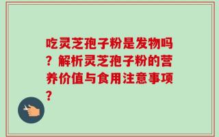 吃灵芝孢子粉是发物吗？解析灵芝孢子粉的营养价值与食用注意事项？