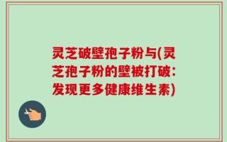 灵芝破壁孢子粉与(灵芝孢子粉的壁被打破：发现更多健康维生素)