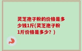 灵芝孢子粉的价格是多少钱1斤(灵芝孢子粉1斤价格是多少？)
