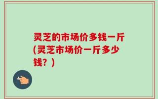 灵芝的市场价多钱一斤(灵芝市场价一斤多少钱？)
