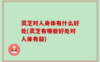 灵芝对人身体有什么好处(灵芝有哪些好处对人体有益)