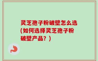 灵芝孢子粉破壁怎么选(如何选择灵芝孢子粉破壁产品？)