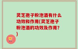 灵芝孢子粉泡酒有什么功效和作用(灵芝孢子粉泡酒的功效及作用？)