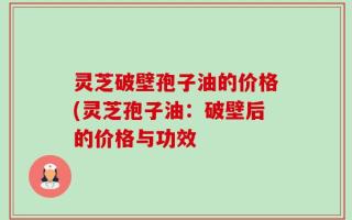 灵芝破壁孢子油的价格(灵芝孢子油：破壁后的价格与功效