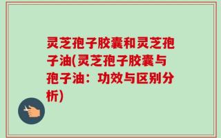 灵芝孢子胶囊和灵芝孢子油(灵芝孢子胶囊与孢子油：功效与区别分析)