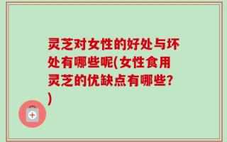 灵芝对女性的好处与坏处有哪些呢(女性食用灵芝的优缺点有哪些？)