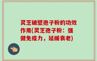 灵芝破壁孢子粉的功效作用(灵芝孢子粉：强健免疫力，延缓衰老)