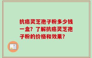 抗癌灵芝孢子粉多少钱一盒？了解抗癌灵芝孢子粉的价格和效果？