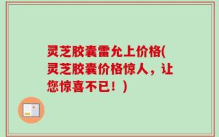 灵芝胶囊雷允上价格(灵芝胶囊价格惊人，让您惊喜不已！)