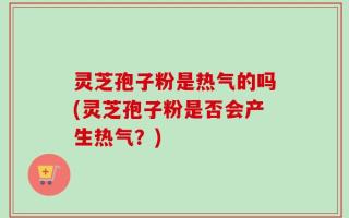 灵芝孢子粉是热气的吗(灵芝孢子粉是否会产生热气？)