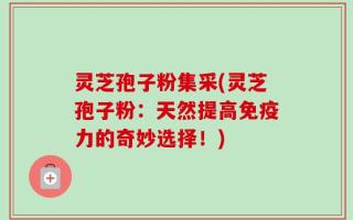 灵芝孢子粉集采(灵芝孢子粉：天然提高免疫力的奇妙选择！)