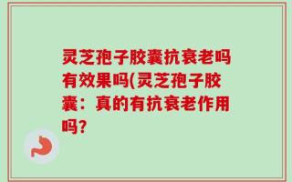 灵芝孢子胶囊抗衰老吗有效果吗(灵芝孢子胶囊：真的有抗衰老作用吗？