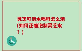 灵芝可泡水喝吗怎么泡(如何正确泡制灵芝水？)