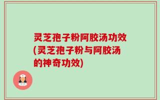 灵芝孢子粉阿胶汤功效(灵芝孢子粉与阿胶汤的神奇功效)