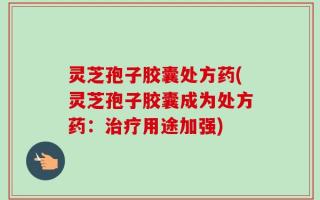 灵芝孢子胶囊处方药(灵芝孢子胶囊成为处方药：治疗用途加强)