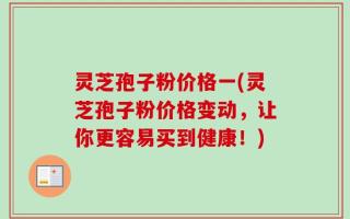 灵芝孢子粉价格一(灵芝孢子粉价格变动，让你更容易买到健康！)