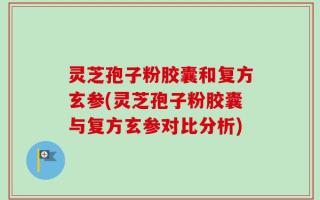 灵芝孢子粉胶囊和复方玄参(灵芝孢子粉胶囊与复方玄参对比分析)