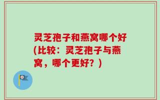 灵芝孢子和燕窝哪个好(比较：灵芝孢子与燕窝，哪个更好？)