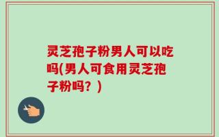 灵芝孢子粉男人可以吃吗(男人可食用灵芝孢子粉吗？)