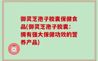 御灵芝孢子胶囊保健食品(御灵芝孢子胶囊：拥有强大保健功效的营养产品)