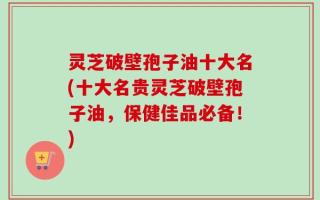 灵芝破壁孢子油十大名(十大名贵灵芝破壁孢子油，保健佳品必备！)
