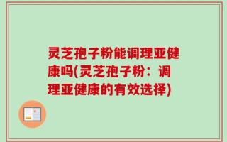 灵芝孢子粉能调理亚健康吗(灵芝孢子粉：调理亚健康的有效选择)