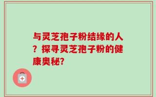 与灵芝孢子粉结缘的人？探寻灵芝孢子粉的健康奥秘？