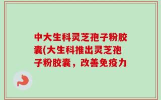 中大生科灵芝孢子粉胶囊(大生科推出灵芝孢子粉胶囊，改善免疫力