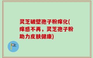 灵芝破壁孢子粉痒化(痒感不再，灵芝孢子粉助力皮肤健康)