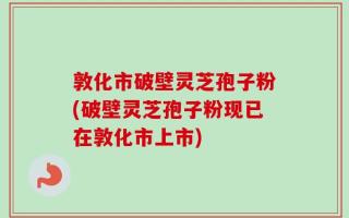 敦化市破壁灵芝孢子粉(破壁灵芝孢子粉现已在敦化市上市)