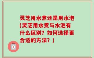 灵芝用水煮还是用水泡(灵芝用水煮与水泡有什么区别？如何选择更合适的方法？)