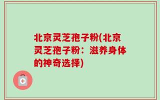北京灵芝孢子粉(北京灵芝孢子粉：滋养身体的神奇选择)