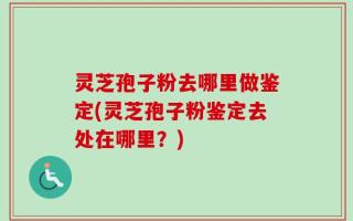 灵芝孢子粉去哪里做鉴定(灵芝孢子粉鉴定去处在哪里？)