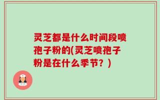 灵芝都是什么时间段喷孢子粉的(灵芝喷孢子粉是在什么季节？)